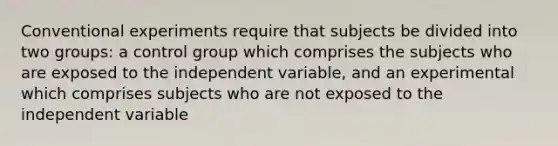 Conventional experiments require that subjects be divided into two groups: a control group which comprises the subjects who are exposed to the independent variable, and an experimental which comprises subjects who are not exposed to the independent variable