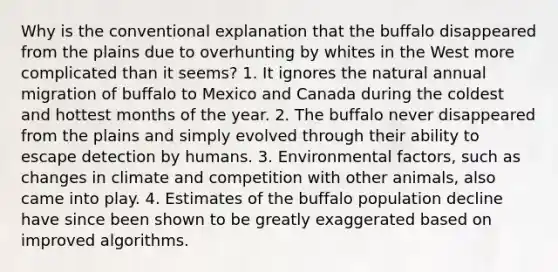 Why is the conventional explanation that the buffalo disappeared from the plains due to overhunting by whites in the West more complicated than it seems? 1. It ignores the natural annual migration of buffalo to Mexico and Canada during the coldest and hottest months of the year. 2. The buffalo never disappeared from the plains and simply evolved through their ability to escape detection by humans. 3. Environmental factors, such as changes in climate and competition with other animals, also came into play. 4. Estimates of the buffalo population decline have since been shown to be greatly exaggerated based on improved algorithms.