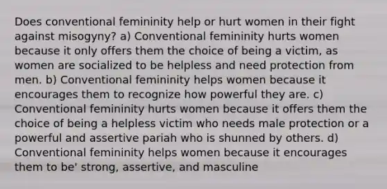 Does conventional femininity help or hurt women in their fight against misogyny? a) Conventional femininity hurts women because it only offers them the choice of being a victim, as women are socialized to be helpless and need protection from men. b) Conventional femininity helps women because it encourages them to recognize how powerful they are. c) Conventional femininity hurts women because it offers them the choice of being a helpless victim who needs male protection or a powerful and assertive pariah who is shunned by others. d) Conventional femininity helps women because it encourages them to be' strong, assertive, and masculine