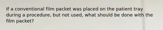 If a conventional film packet was placed on the patient tray during a procedure, but not used, what should be done with the film packet?