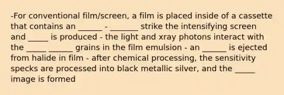 -For conventional film/screen, a film is placed inside of a cassette that contains an ______ - _______ strike the intensifying screen and _____ is produced - the light and xray photons interact with the _____ ______ grains in the film emulsion - an ______ is ejected from halide in film - after chemical processing, the sensitivity specks are processed into black metallic silver, and the _____ image is formed