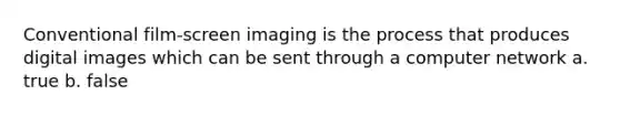 Conventional film-screen imaging is the process that produces digital images which can be sent through a computer network a. true b. false