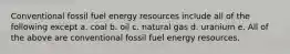 Conventional fossil fuel energy resources include all of the following except a. coal b. oil c. natural gas d. uranium e. All of the above are conventional fossil fuel energy resources.