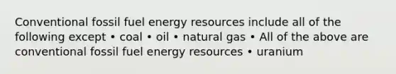 Conventional fossil fuel energy resources include all of the following except • coal • oil • natural gas • All of the above are conventional fossil fuel energy resources • uranium