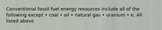 Conventional fossil fuel energy resources include all of the following except • coal • oil • natural gas • uranium • e. All listed above