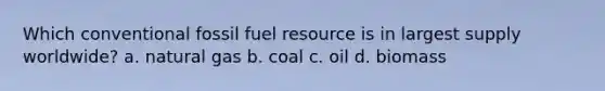 Which conventional fossil fuel resource is in largest supply worldwide? a. natural gas b. coal c. oil d. biomass