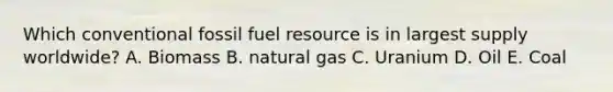 Which conventional fossil fuel resource is in largest supply worldwide? A. Biomass B. natural gas C. Uranium D. Oil E. Coal