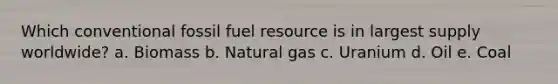 Which conventional fossil fuel resource is in largest supply worldwide? a. Biomass b. Natural gas c. Uranium d. Oil e. Coal