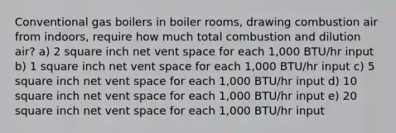 Conventional gas boilers in boiler rooms, drawing combustion air from indoors, require how much total combustion and dilution air? a) 2 square inch net vent space for each 1,000 BTU/hr input b) 1 square inch net vent space for each 1,000 BTU/hr input c) 5 square inch net vent space for each 1,000 BTU/hr input d) 10 square inch net vent space for each 1,000 BTU/hr input e) 20 square inch net vent space for each 1,000 BTU/hr input