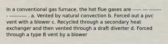 In a conventional gas furnace, the hot flue gases are ----- --- -------- ---------- . a. Vented by natural convection b. Forced out a pvc vent with a blower c. Recycled through a secondary heat exchanger and then vented through a draft diverter d. Forced through a type B vent by a blower