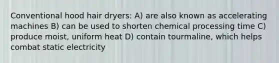 Conventional hood hair dryers: ​A) are also known as accelerating machines B) can be used to shorten chemical processing time ​C) produce moist, uniform heat ​D) contain tourmaline, which helps combat static electricity