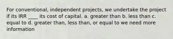 For conventional, independent projects, we undertake the project if its IRR ____ its cost of capital. a. greater than b. less than c. equal to d. greater than, less than, or equal to we need more information