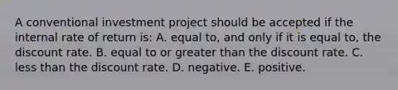 A conventional investment project should be accepted if the internal rate of return is: A. equal to, and only if it is equal to, the discount rate. B. equal to or <a href='https://www.questionai.com/knowledge/ktgHnBD4o3-greater-than' class='anchor-knowledge'>greater than</a> the discount rate. C. <a href='https://www.questionai.com/knowledge/k7BtlYpAMX-less-than' class='anchor-knowledge'>less than</a> the discount rate. D. negative. E. positive.