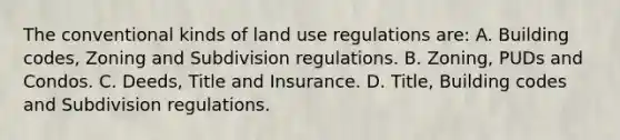 The conventional kinds of land use regulations are: A. Building codes, Zoning and Subdivision regulations. B. Zoning, PUDs and Condos. C. Deeds, Title and Insurance. D. Title, Building codes and Subdivision regulations.