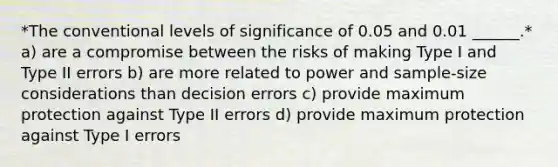 *The conventional levels of significance of 0.05 and 0.01 ______.* a) are a compromise between the risks of making Type I and Type II errors b) are more related to power and sample-size considerations than decision errors c) provide maximum protection against Type II errors d) provide maximum protection against Type I errors