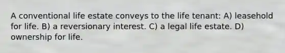 A conventional life estate conveys to the life tenant: A) leasehold for life. B) a reversionary interest. C) a legal life estate. D) ownership for life.