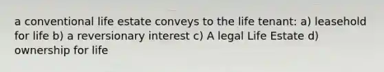 a conventional life estate conveys to the life tenant: a) leasehold for life b) a reversionary interest c) A legal Life Estate d) ownership for life