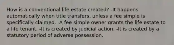 How is a conventional life estate created? -It happens automatically when title transfers, unless a fee simple is specifically claimed. -A fee simple owner grants the life estate to a life tenant. -It is created by judicial action. -It is created by a statutory period of adverse possession.