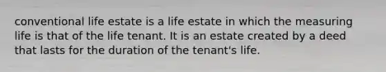 conventional life estate is a life estate in which the measuring life is that of the life tenant. It is an estate created by a deed that lasts for the duration of the tenant's life.