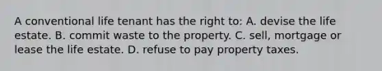 A conventional life tenant has the right to: A. devise the life estate. B. commit waste to the property. C. sell, mortgage or lease the life estate. D. refuse to pay property taxes.