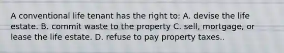 A conventional life tenant has the right to: A. devise the life estate. B. commit waste to the property C. sell, mortgage, or lease the life estate. D. refuse to pay property taxes..