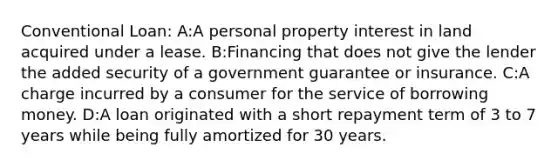 Conventional Loan: A:A personal property interest in land acquired under a lease. B:Financing that does not give the lender the added security of a government guarantee or insurance. C:A charge incurred by a consumer for the service of borrowing money. D:A loan originated with a short repayment term of 3 to 7 years while being fully amortized for 30 years.