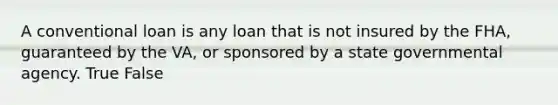 A conventional loan is any loan that is not insured by the FHA, guaranteed by the VA, or sponsored by a state governmental agency. True False