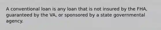 A conventional loan is any loan that is not insured by the FHA, guaranteed by the VA, or sponsored by a state governmental agency.