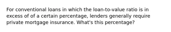 For conventional loans in which the loan-to-value ratio is in excess of of a certain percentage, lenders generally require private mortgage insurance. What's this percentage?