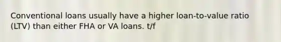 Conventional loans usually have a higher loan-to-value ratio (LTV) than either FHA or VA loans. t/f