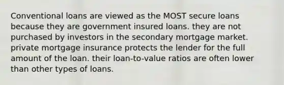 Conventional loans are viewed as the MOST secure loans because they are government insured loans. they are not purchased by investors in the secondary mortgage market. private mortgage insurance protects the lender for the full amount of the loan. their loan-to-value ratios are often lower than other types of loans.