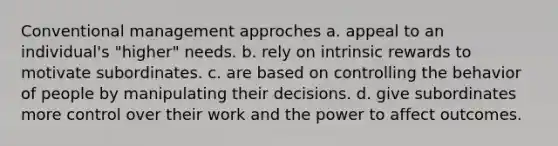 Conventional management approches a. appeal to an individual's "higher" needs. b. rely on intrinsic rewards to motivate subordinates. c. are based on controlling the behavior of people by manipulating their decisions. d. give subordinates more control over their work and the power to affect outcomes.