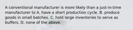 A conventional manufacturer is more likely than a just-in-time manufacturer to A. have a short production cycle. B. produce goods in small batches. C. hold large inventories to serve as buffers. D. none of the above.