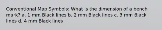 Conventional Map Symbols: What is the dimension of a bench mark? a. 1 mm Black lines b. 2 mm Black lines c. 3 mm Black lines d. 4 mm Black lines