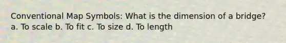 Conventional Map Symbols: What is the dimension of a bridge? a. To scale b. To fit c. To size d. To length