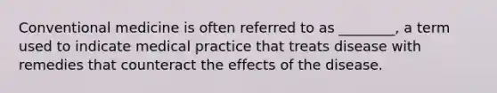 Conventional medicine is often referred to as ________, a term used to indicate medical practice that treats disease with remedies that counteract the effects of the disease.