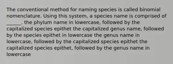 The conventional method for naming species is called binomial nomenclature. Using this system, a species name is comprised of ______. the phylum name in lowercase, followed by the capitalized species epithet the capitalized genus name, followed by the species epithet in lowercase the genus name in lowercase, followed by the capitalized species epithet the capitalized species epithet, followed by the genus name in lowercase