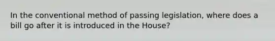 In the conventional method of passing legislation, where does a bill go after it is introduced in the House?