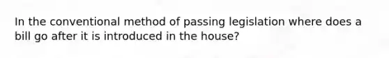 In the conventional method of passing legislation where does a bill go after it is introduced in the house?