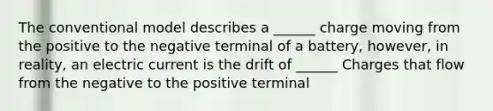 The conventional model describes a ______ charge moving from the positive to the negative terminal of a battery, however, in reality, an electric current is the drift of ______ Charges that flow from the negative to the positive terminal