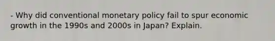 - Why did conventional monetary policy fail to spur economic growth in the 1990s and 2000s in Japan? Explain.