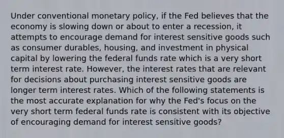 Under conventional monetary policy, if the Fed believes that the economy is slowing down or about to enter a recession, it attempts to encourage demand for interest sensitive goods such as consumer durables, housing, and investment in physical capital by lowering the federal funds rate which is a very short term interest rate. However, the interest rates that are relevant for decisions about purchasing interest sensitive goods are longer term interest rates. Which of the following statements is the most accurate explanation for why the Fed's focus on the very short term federal funds rate is consistent with its objective of encouraging demand for interest sensitive goods?