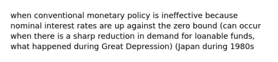 when conventional <a href='https://www.questionai.com/knowledge/kEE0G7Llsx-monetary-policy' class='anchor-knowledge'>monetary policy</a> is ineffective because nominal interest rates are up against the zero bound (can occur when there is a sharp reduction in demand for loanable funds, what happened during Great Depression) (Japan during 1980s