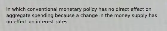 in which conventional monetary policy has no direct effect on aggregate spending because a change in the money supply has no effect on interest rates