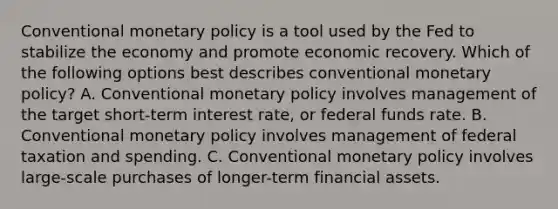 Conventional monetary policy is a tool used by the Fed to stabilize the economy and promote economic recovery. Which of the following options best describes conventional monetary policy? A. Conventional monetary policy involves management of the target short-term interest rate, or federal funds rate. B. Conventional monetary policy involves management of federal taxation and spending. C. Conventional monetary policy involves large-scale purchases of longer-term financial assets.