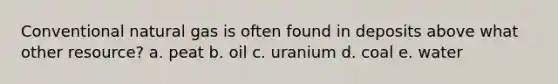 Conventional natural gas is often found in deposits above what other resource? a. peat b. oil c. uranium d. coal e. water