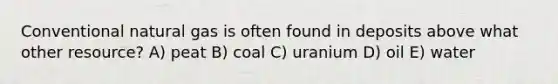 Conventional natural gas is often found in deposits above what other resource? A) peat B) coal C) uranium D) oil E) water