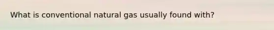 What is conventional natural gas usually found with?