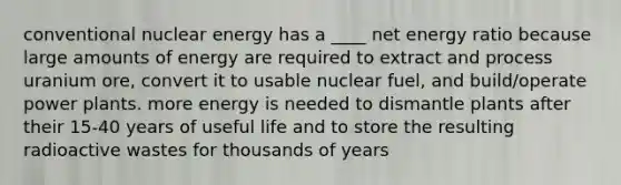 conventional nuclear energy has a ____ net energy ratio because large amounts of energy are required to extract and process uranium ore, convert it to usable nuclear fuel, and build/operate power plants. more energy is needed to dismantle plants after their 15-40 years of useful life and to store the resulting radioactive wastes for thousands of years