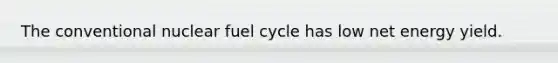 The conventional nuclear fuel cycle has low net energy yield.